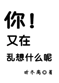 《你！又在乱想什幺呢》大结局曝光 听冬离著 2024完结